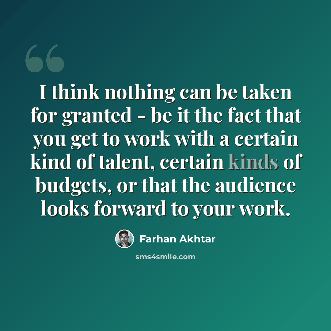 “I think nothing can be taken for granted - be it the fact that you get to work with a certain kind of talent, certain kinds of budgets, or that the audience looks forward to your work.” quote by Farhan Akhtar