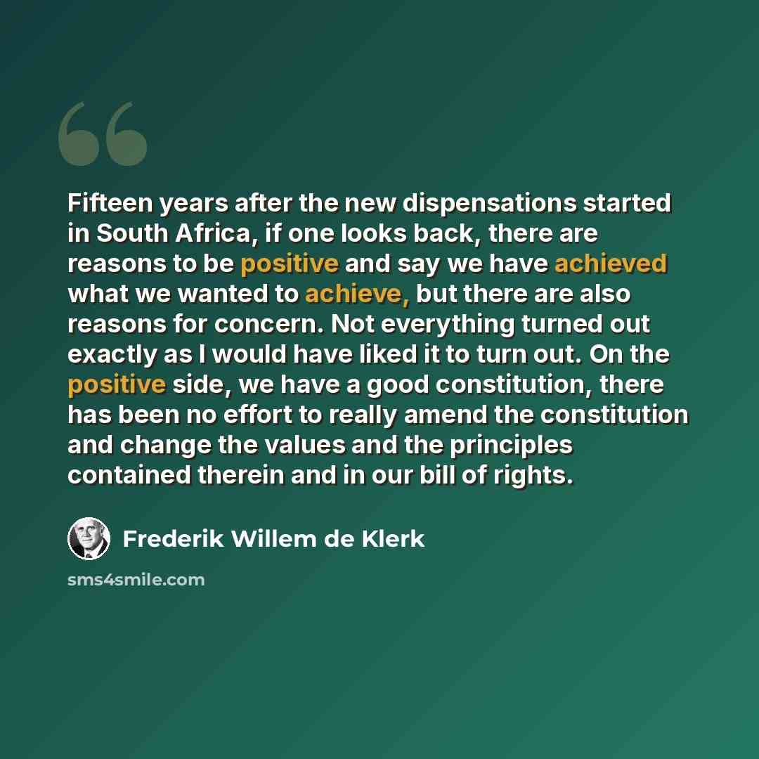 “Fifteen years after the new dispensations started in South Africa, if one looks back, there are reasons to be positive and say we have achieved what we wanted to achieve, but there are also reasons for concern. Not everything turned out exactly as I would have liked it to turn out. On the positive…” quote by Frederik Willem de Klerk
