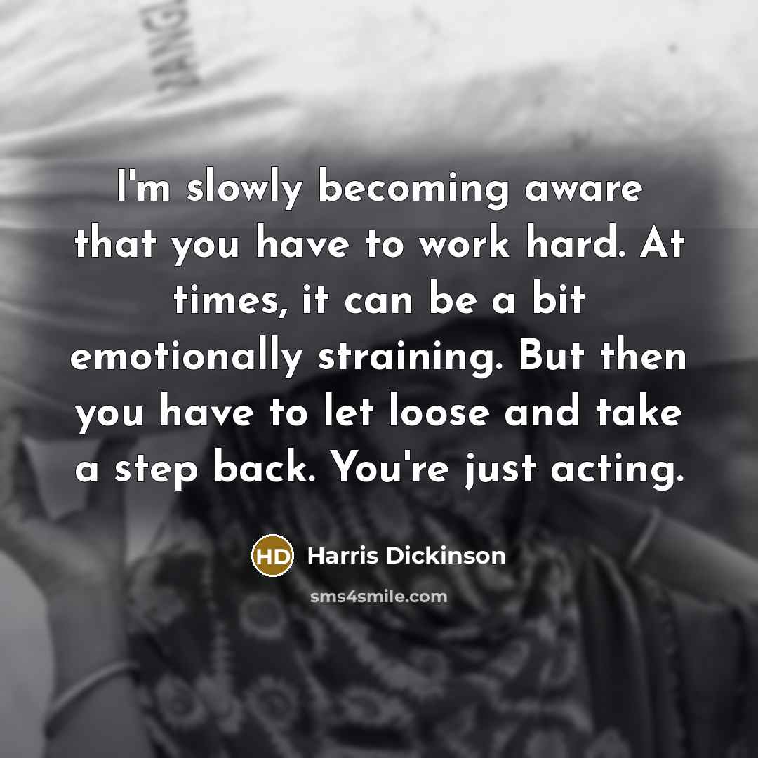 “I'm slowly becoming aware that you have to work hard. At times, it can be a bit emotionally straining. But then you have to let loose and take a step back. You're just acting.” quote by Harris Dickinson