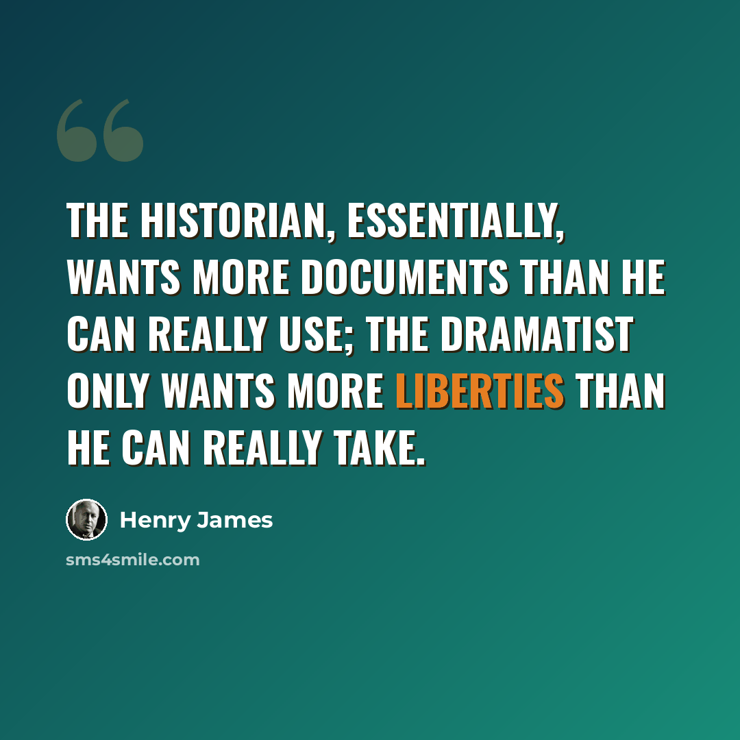 “The historian, essentially, wants more documents than he can really use; the dramatist only wants more liberties than he can really take.” quote by Henry James