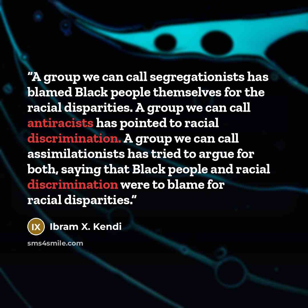 “A group we can call segregationists has blamed Black people themselves for the racial disparities. A group we can call antiracists has pointed to racial discrimination. A group we can call assimilationists has tried to argue for both, saying that Black people and racial discrimination were to…” quote by Ibram X. Kendi