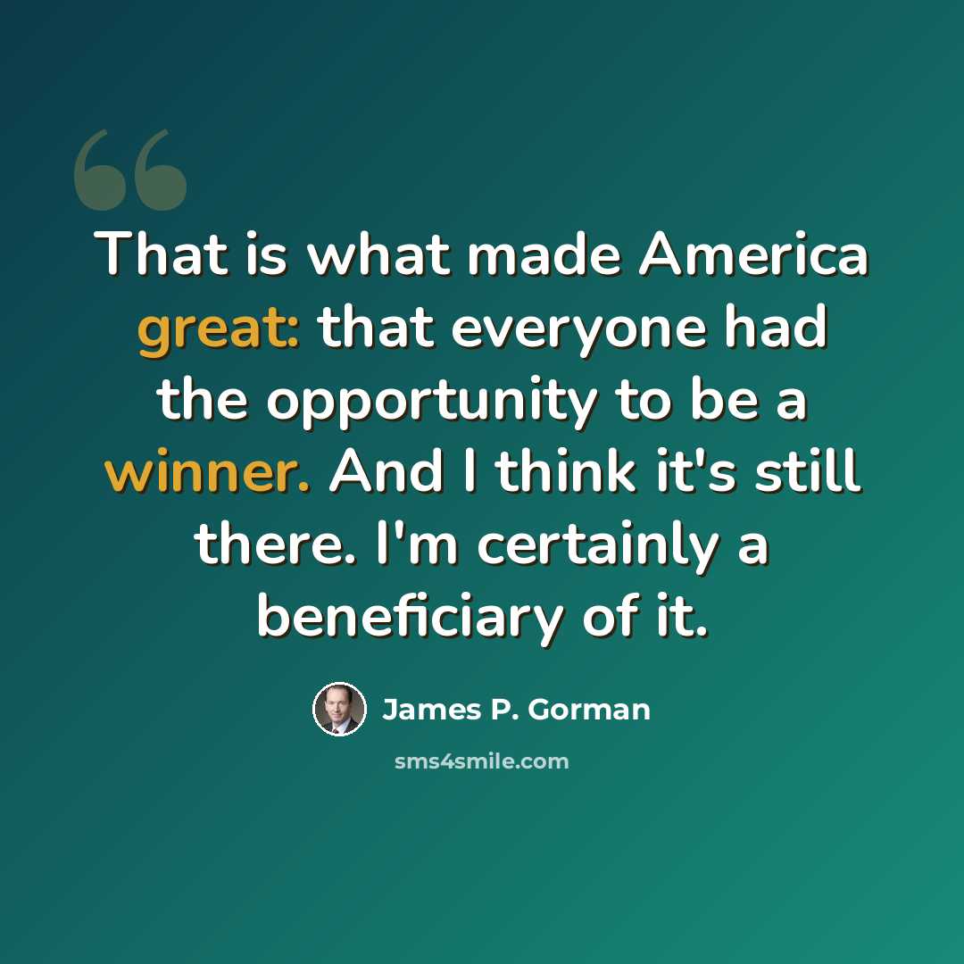 “That is what made America great: that everyone had the opportunity to be a winner. And I think it's still there. I'm certainly a beneficiary of it.” quote by James P. Gorman