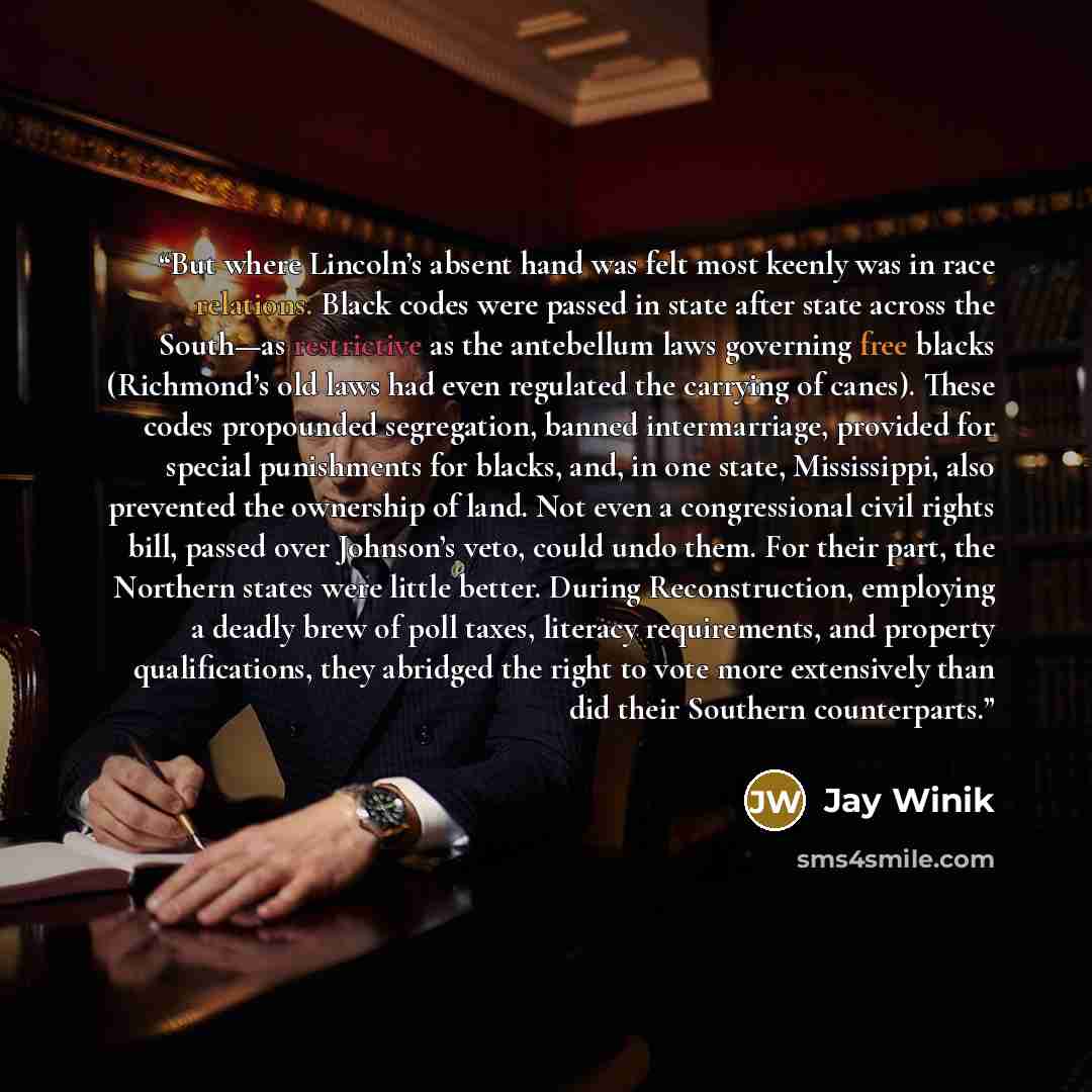 “But where Lincoln’s absent hand was felt most keenly was in race relations. Black codes were passed in state after state across the South—as restrictive as the antebellum laws governing free blacks (Richmond’s old laws had even regulated the carrying of canes). These codes propounded segregation…” quote by Jay Winik