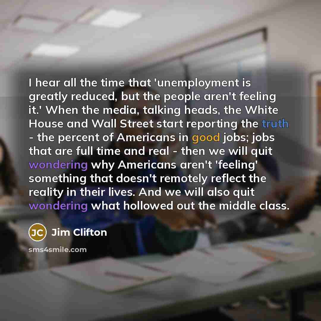 “I hear all the time that 'unemployment is greatly reduced, but the people aren't feeling it.' When the media, talking heads, the White House and Wall Street start reporting the truth - the percent of Americans in good jobs; jobs that are full time and real - then we will quit wondering why…” quote by Jim Clifton