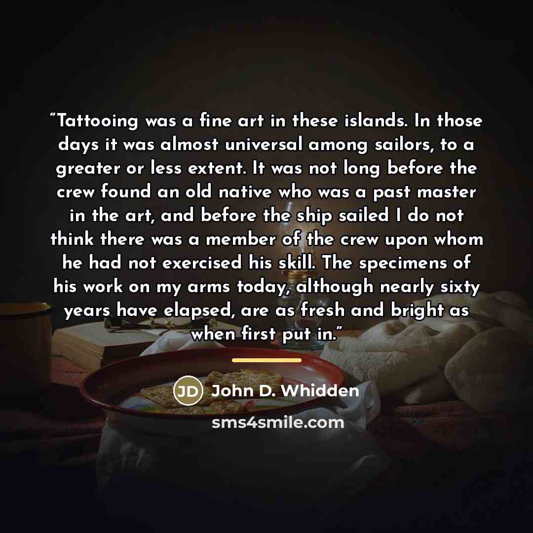 “Tattooing was a fine art in these islands. In those days it was almost universal among sailors, to a greater or less extent. It was not long before the crew found an old native who was a past master in the art, and before the ship sailed I do not think there was a member of the crew upon whom he…” quote by John D. Whidden