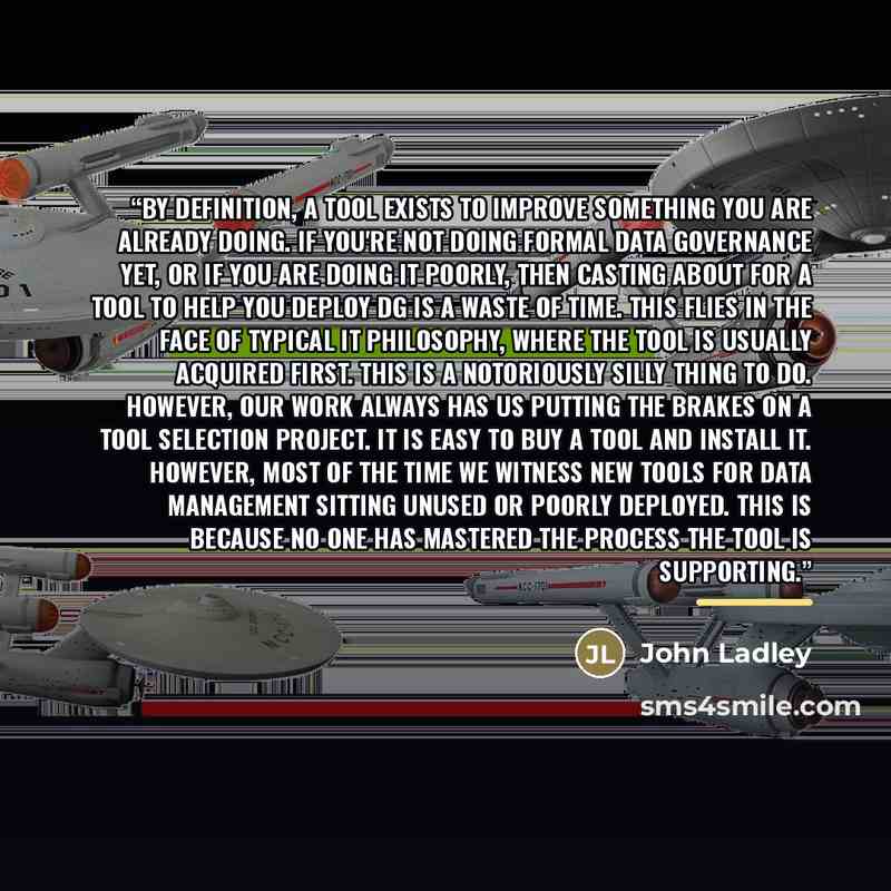 “By definition, a tool exists to improve something you are already doing. If you're not doing formal data governance yet, or if you are doing it poorly, then casting about for a tool to help you deploy DG is a waste of time. This flies in the face of typical IT philosophy, where the tool is usually…” quote by John Ladley