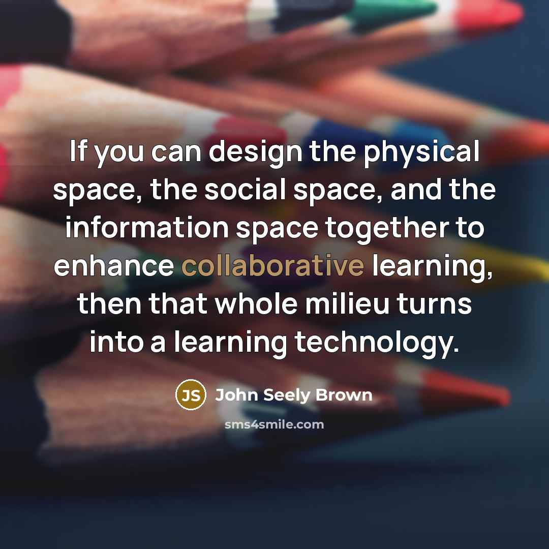 “If you can design the physical space, the social space, and the information space together to enhance collaborative learning, then that whole milieu turns into a learning technology.” quote by John Seely Brown