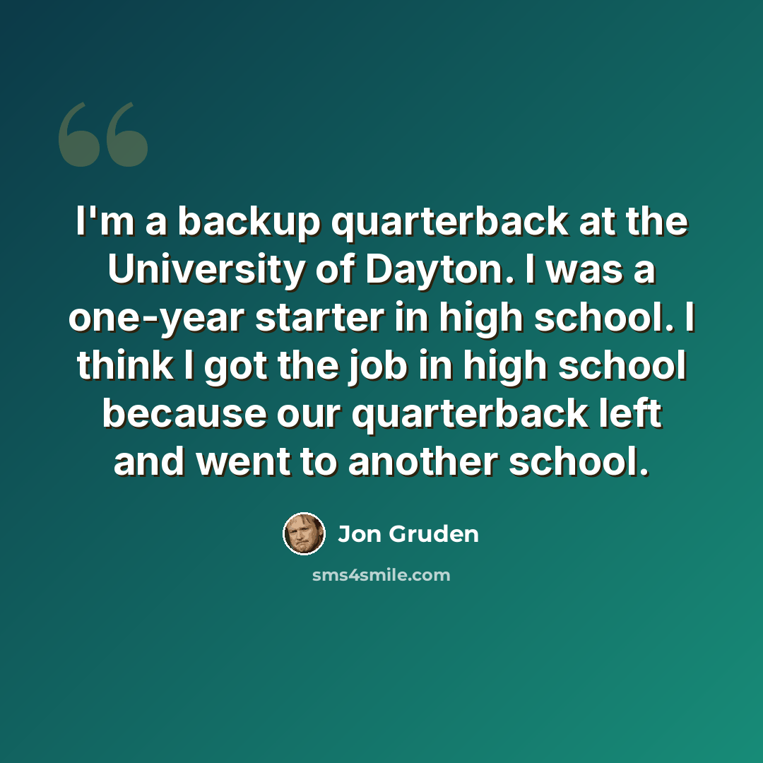“I'm a backup quarterback at the University of Dayton. I was a one-year starter in high school. I think I got the job in high school because our quarterback left and went to another school.” quote by Jon Gruden