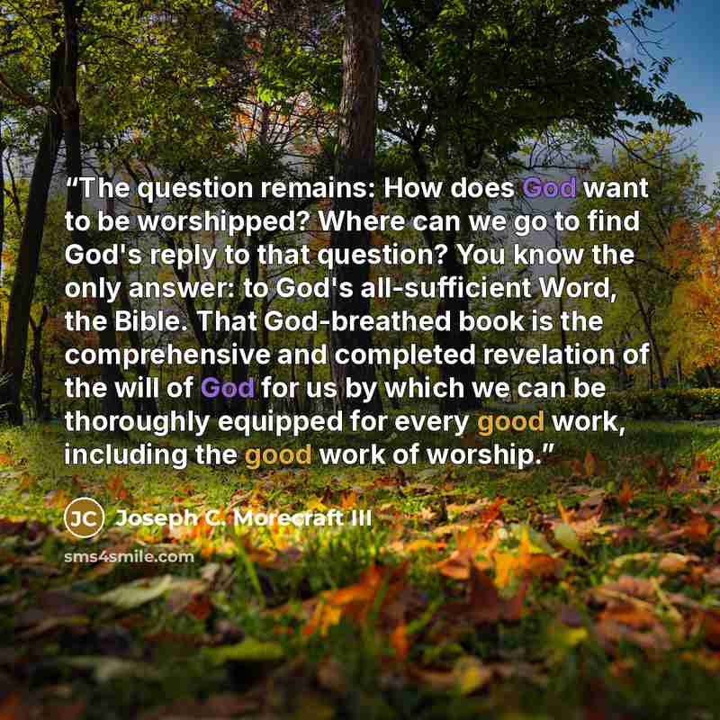 “The question remains: How does God want to be worshipped? Where can we go to find God's reply to that question? You know the only answer: to God's all-sufficient Word, the Bible. That God-breathed book is the comprehensive and completed revelation of the will of God for us by which we can be…” quote by Joseph C. Morecraft III