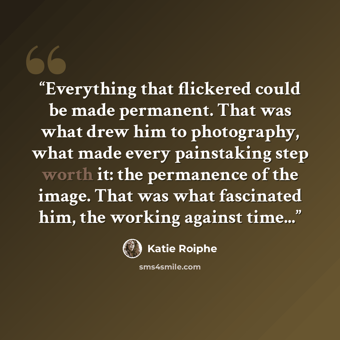 “Everything that flickered could be made permanent. That was what drew him to photography, what made every painstaking step worth it: the permanence of the image. That was what fascinated him, the working against time...” quote by Katie Roiphe