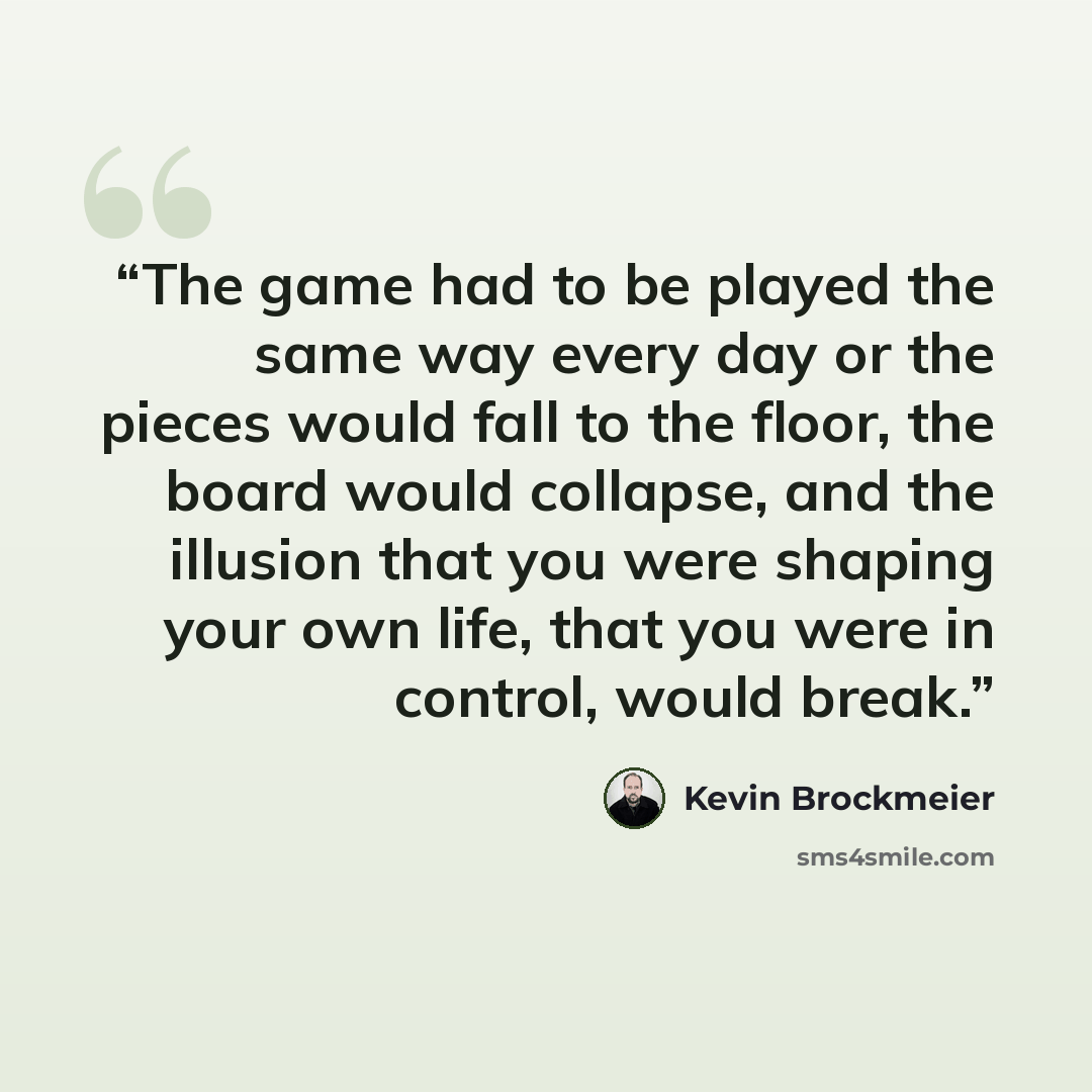 “The game had to be played the same way every day or the pieces would fall to the floor, the board would collapse, and the illusion that you were shaping your own life, that you were in control, would break.” quote by Kevin Brockmeier