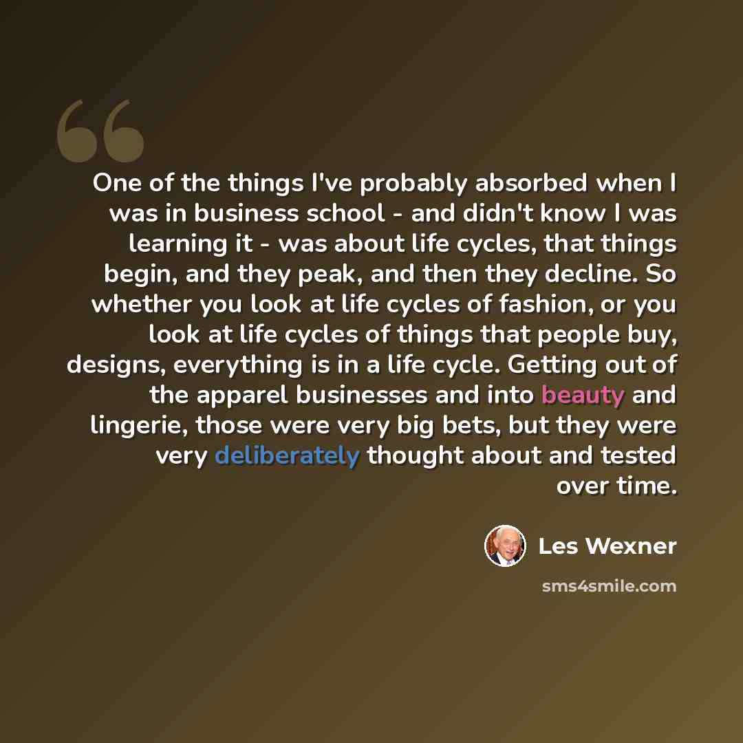 “One of the things I've probably absorbed when I was in business school - and didn't know I was learning it - was about life cycles, that things begin, and they peak, and then they decline. So whether you look at life cycles of fashion, or you look at life cycles of things that people buy, designs…” quote by Les Wexner