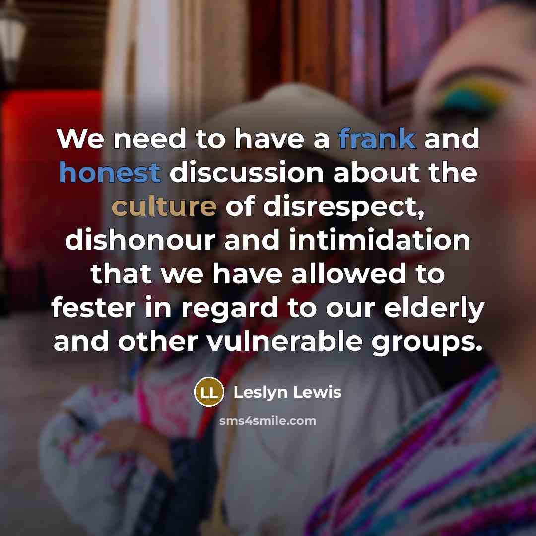 “We need to have a frank and honest discussion about the culture of disrespect, dishonour and intimidation that we have allowed to fester in regard to our elderly and other vulnerable groups.” quote by Leslyn Lewis