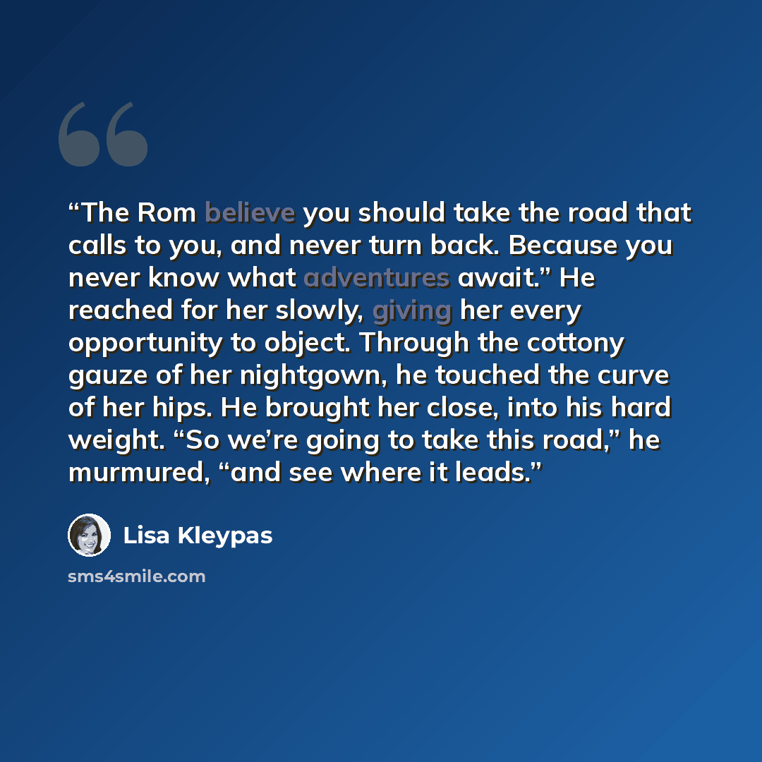 “The Rom believe you should take the road that calls to you, and never turn back. Because you never know what adventures await.” He reached for her slowly, giving her every opportunity to object. Through the cottony gauze of her nightgown, he touched the curve of her hips. He brought her close…” quote by Lisa Kleypas