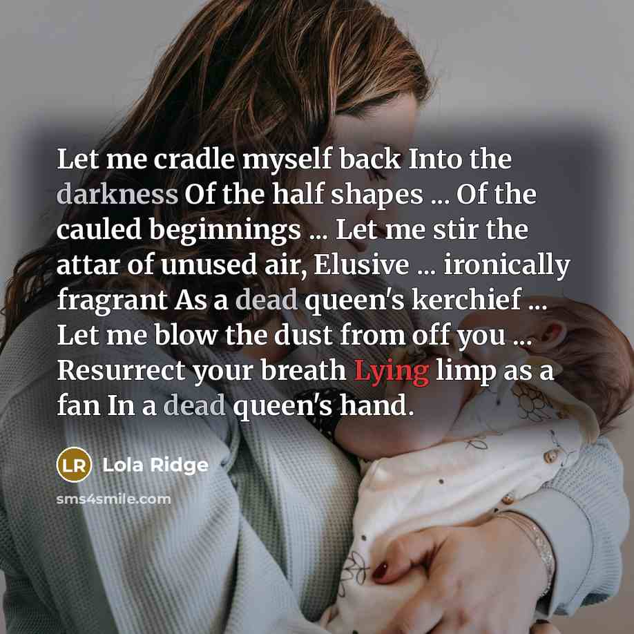 “Let me cradle myself back Into the darkness Of the half shapes ... Of the cauled beginnings ... Let me stir the attar of unused air, Elusive ... ironically fragrant As a dead queen's kerchief ... Let me blow the dust from off you ... Resurrect your breath Lying limp as a fan In a dead queen's hand.” quote by Lola Ridge
