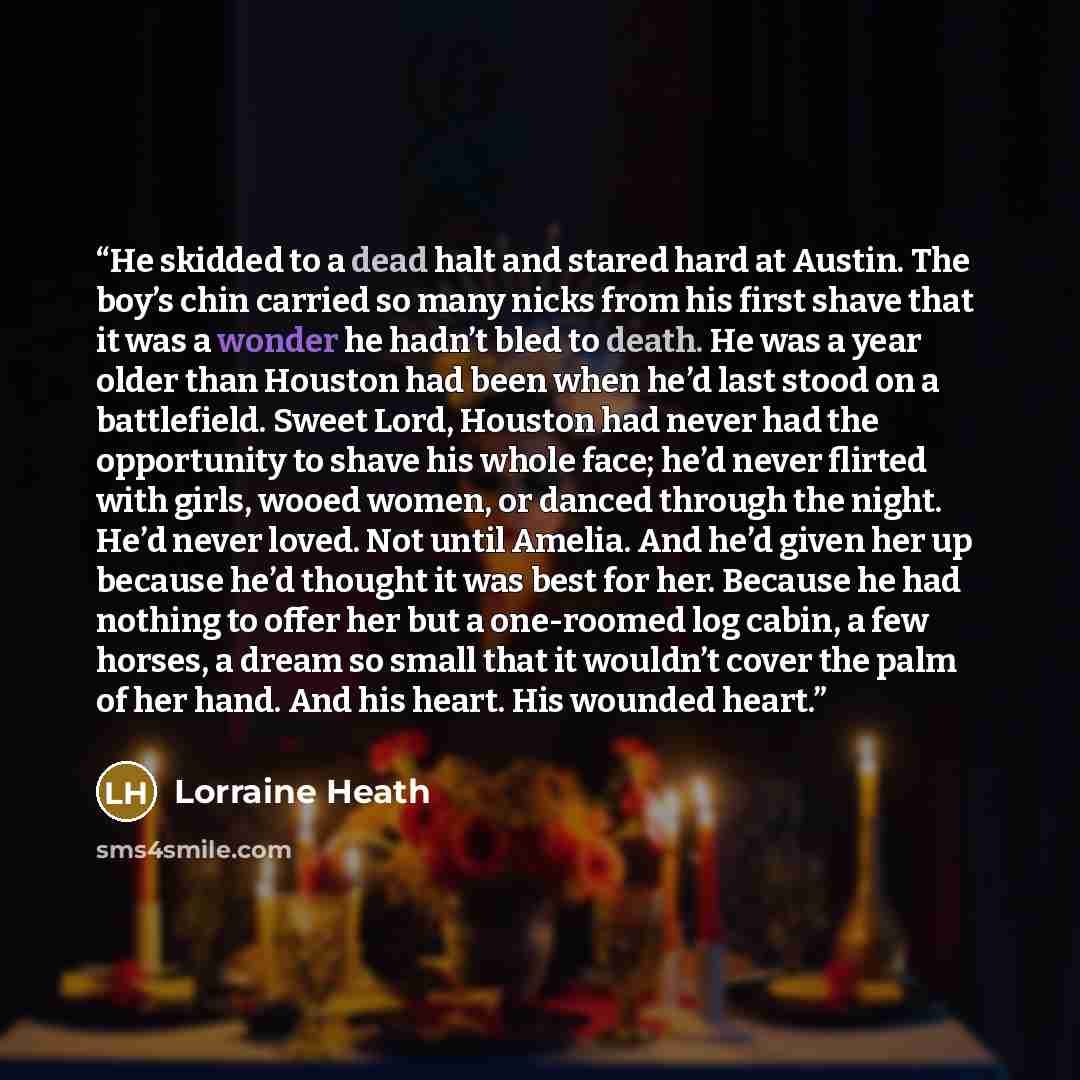 “He skidded to a dead halt and stared hard at Austin. The boy’s chin carried so many nicks from his first shave that it was a wonder he hadn’t bled to death. He was a year older than Houston had been when he’d last stood on a battlefield. Sweet Lord, Houston had never had the opportunity to shave…” quote by Lorraine Heath