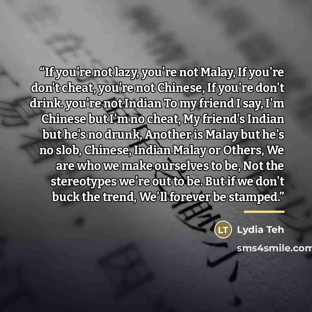 “If you're not lazy, you're not Malay, If you're don't cheat, you're not Chinese, If you're don't drink. you're not Indian To my friend I say, I'm Chinese but I'm no cheat, My friend's Indian but he's no drunk, Another is Malay but he's no slob, Chinese, Indian Malay or Others, We are who we make…” quote by Lydia Teh