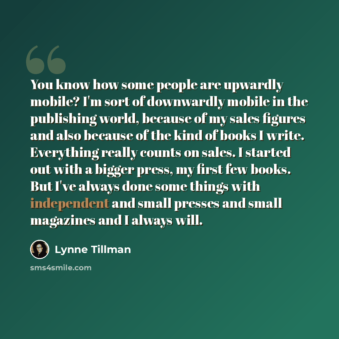 “You know how some people are upwardly mobile? I'm sort of downwardly mobile in the publishing world, because of my sales figures and also because of the kind of books I write. Everything really counts on sales. I started out with a bigger press, my first few books. But I've always done some things…” quote by Lynne Tillman