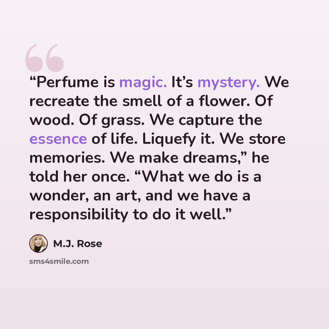 “Perfume is magic. It’s mystery. We recreate the smell of a flower. Of wood. Of grass. We capture the essence of life. Liquefy it. We store memories. We make dreams,” he told her once. “What we do is a wonder, an art, and we have a responsibility to do it well.” quote by M.J. Rose