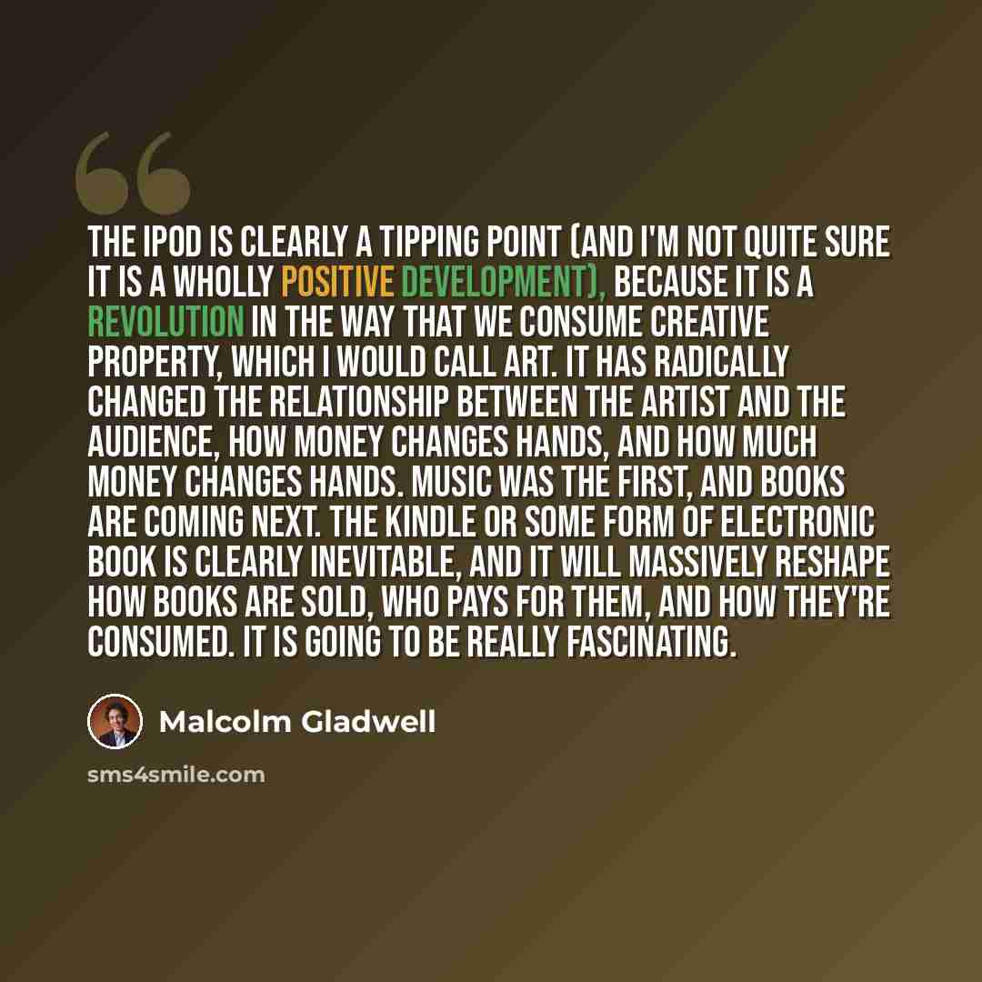 “The iPod is clearly a tipping point (and I'm not quite sure it is a wholly positive development), because it is a revolution in the way that we consume creative property, which I would call art. It has radically changed the relationship between the artist and the audience, how money changes hands…” quote by Malcolm Gladwell