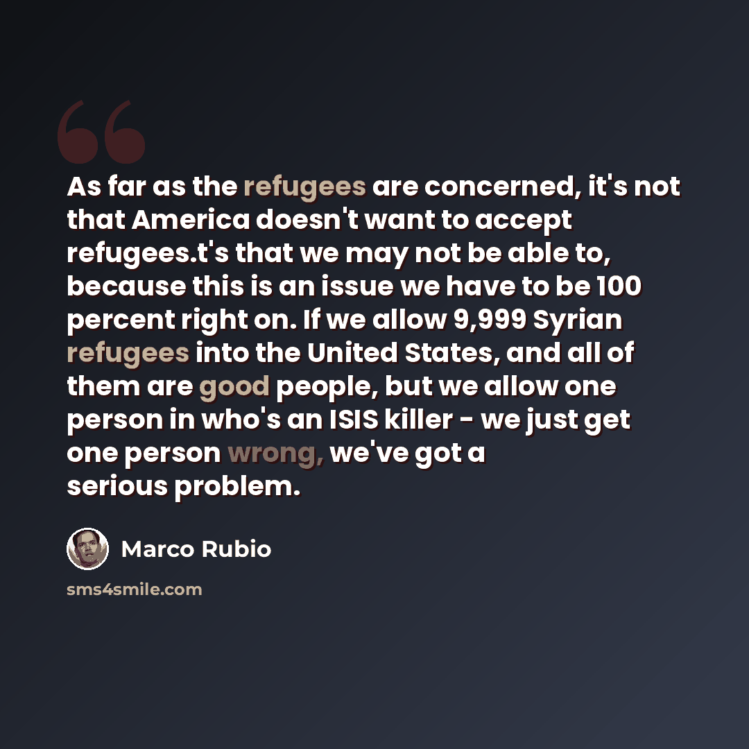 “As far as the refugees are concerned, it's not that America doesn't want to accept refugees.t's that we may not be able to, because this is an issue we have to be 100 percent right on. If we allow 9,999 Syrian refugees into the United States, and all of them are good people, but we allow one…” quote by Marco Rubio