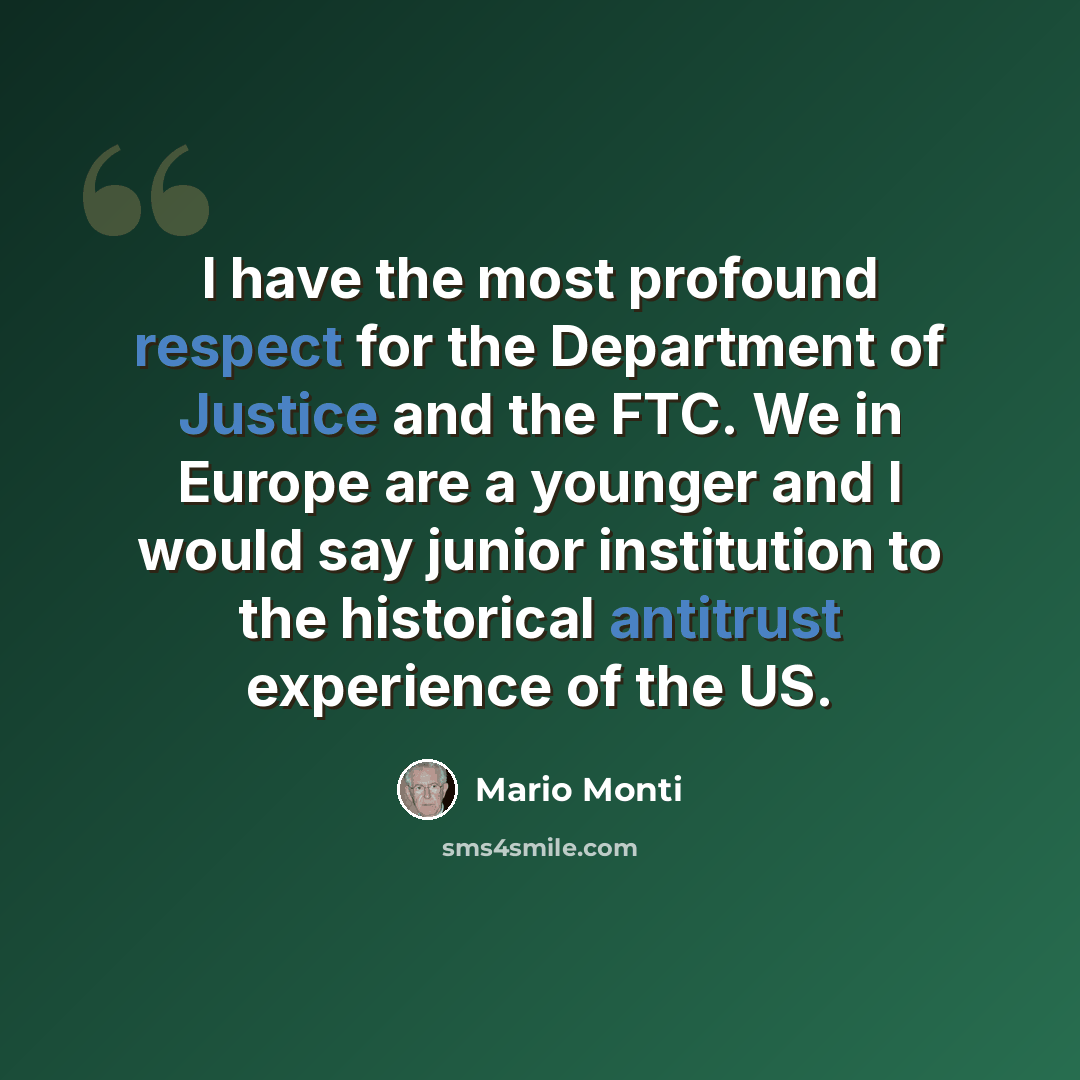 “I have the most profound respect for the Department of Justice and the FTC. We in Europe are a younger and I would say junior institution to the historical antitrust experience of the US.” quote by Mario Monti