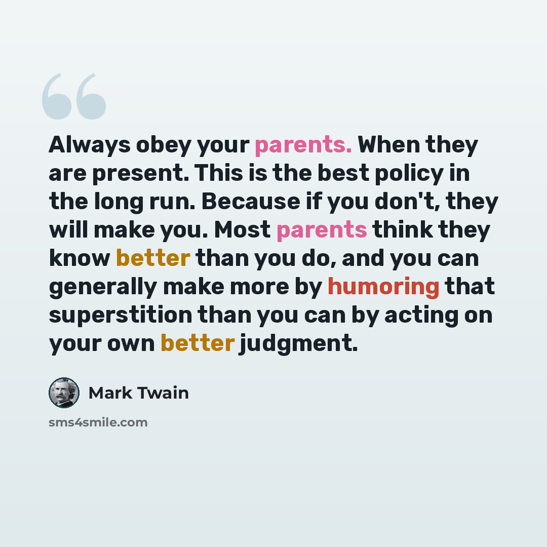 “Always obey your parents. When they are present. This is the best policy in the long run. Because if you don't, they will make you. Most parents think they know better than you do, and you can generally make more by humoring that superstition than you can by acting on your own better judgment.” quote by Mark Twain