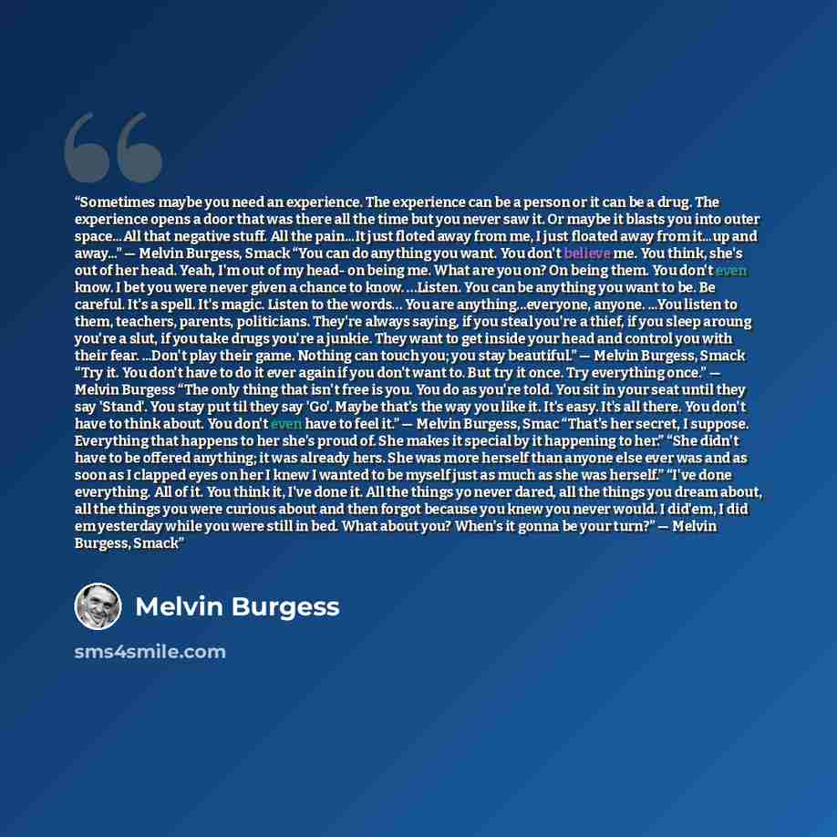 “Sometimes maybe you need an experience. The experience can be a person or it can be a drug. The experience opens a door that was there all the time but you never saw it. Or maybe it blasts you into outer space...All that negative stuff. All the pain...It just floted away from me, I just floated…” quote by melvin burgess