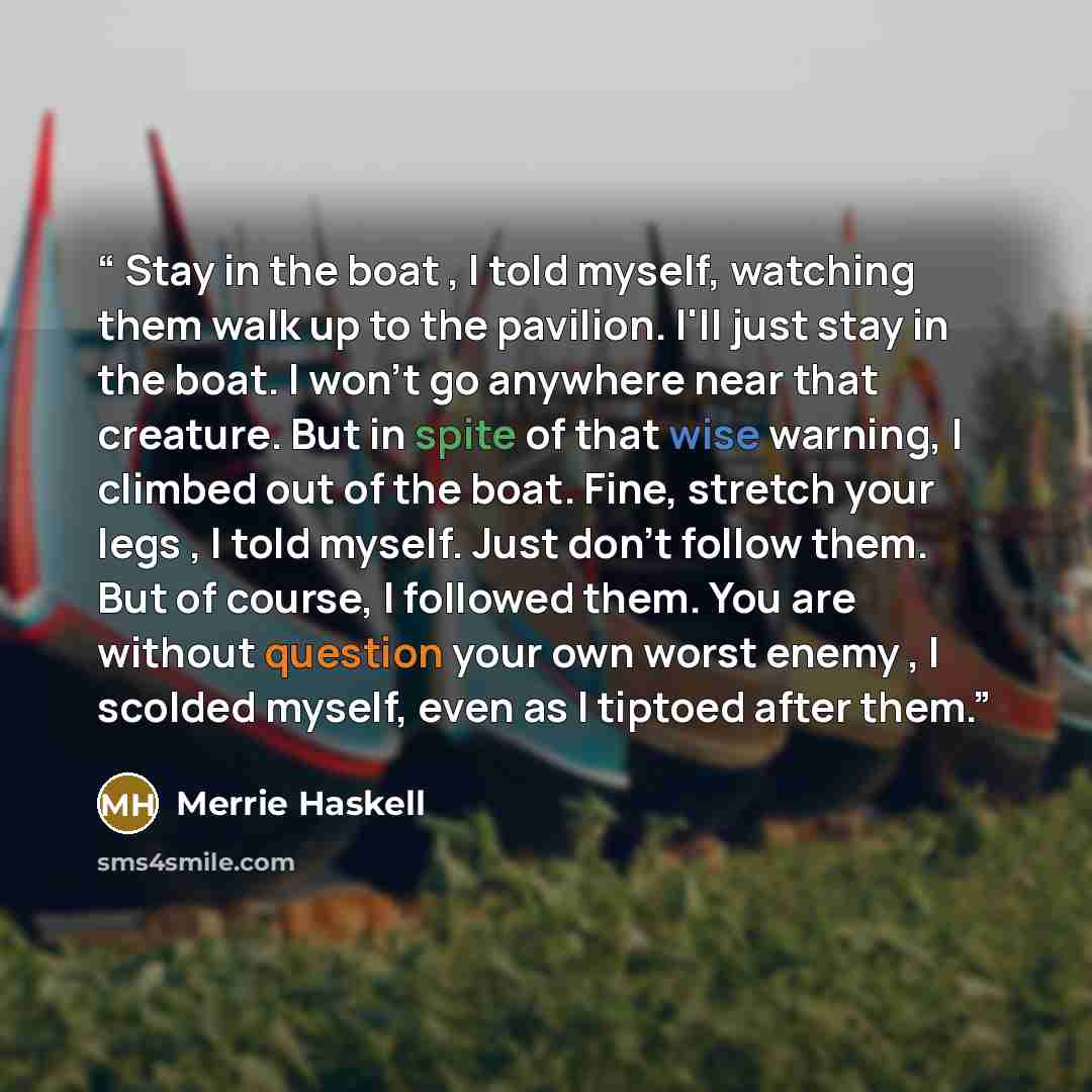 “Stay in the boat , I told myself, watching them walk up to the pavilion. I'll just stay in the boat. I won't go anywhere near that creature. But in spite of that wise warning, I climbed out of the boat. Fine, stretch your legs , I told myself. Just don't follow them. But of course, I followed…” quote by Merrie Haskell