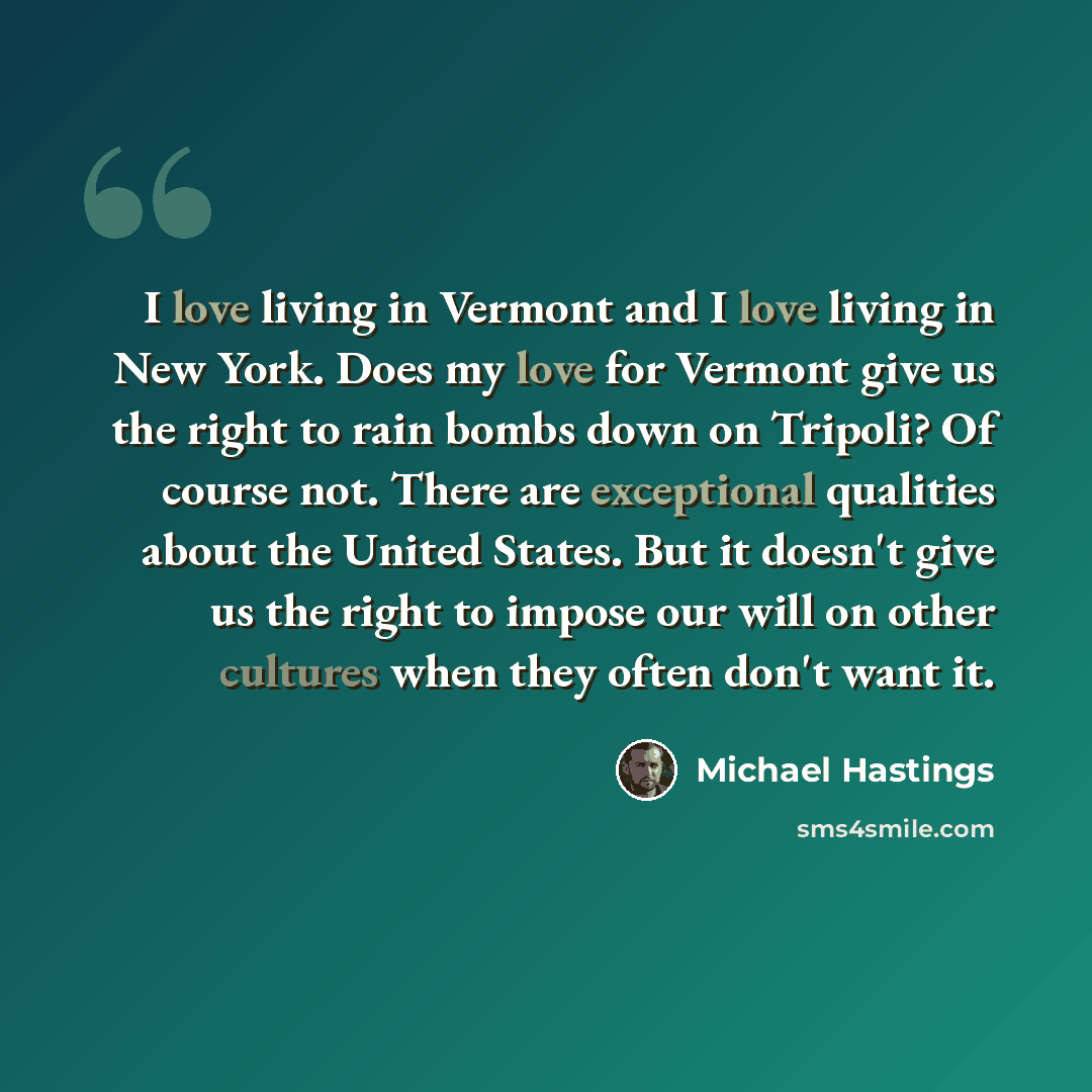 “I love living in Vermont and I love living in New York. Does my love for Vermont give us the right to rain bombs down on Tripoli? Of course not. There are exceptional qualities about the United States. But it doesn't give us the right to impose our will on other cultures when they often don't want…” quote by Michael Hastings