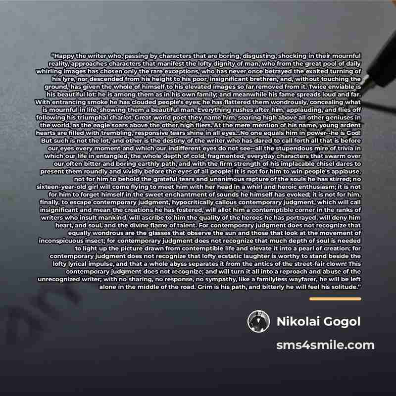 “Happy the writer who, passing by characters that are boring, disgusting, shocking in their mournful reality, approaches characters that manifest the lofty dignity of man, who from the great pool of daily whirling images has chosen only the rare exceptions, who has never once betrayed the exalted…” quote by Nikolai Gogol
