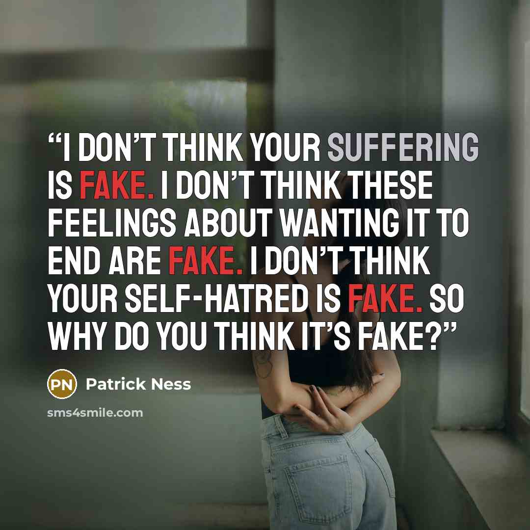 “I don’t think your suffering is fake. I don’t think these feelings about wanting it to end are fake. I don’t think your self-hatred is fake. So why do you think it’s fake?” quote by Patrick Ness