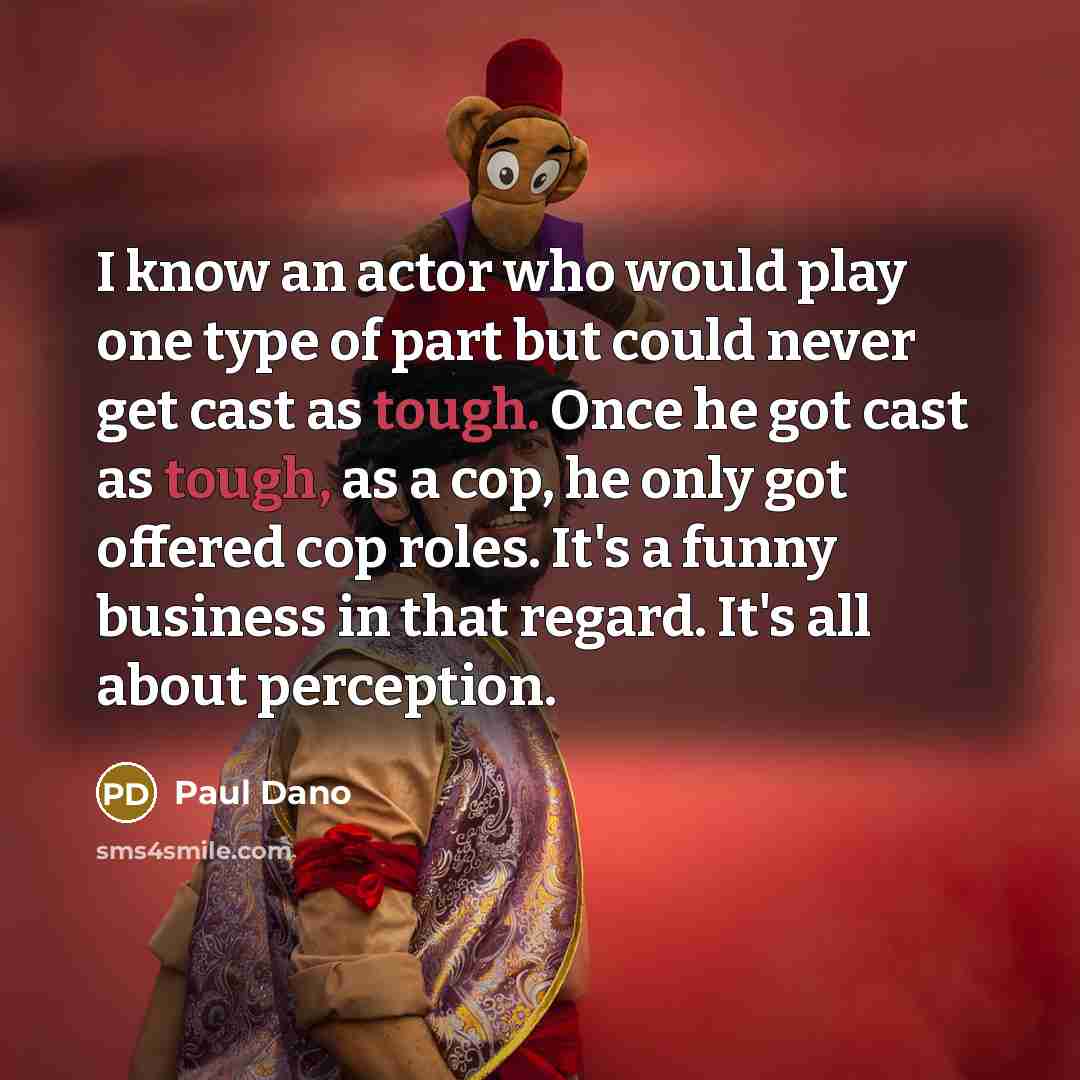 “I know an actor who would play one type of part but could never get cast as tough. Once he got cast as tough, as a cop, he only got offered cop roles. It's a funny business in that regard. It's all about perception.” quote by Paul Dano