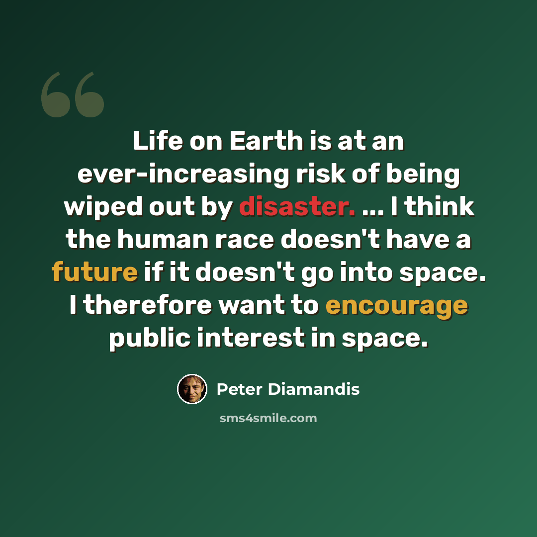 “Life on Earth is at an ever-increasing risk of being wiped out by disaster. ... I think the human race doesn't have a future if it doesn't go into space. I therefore want to encourage public interest in space.” quote by Peter Diamandis