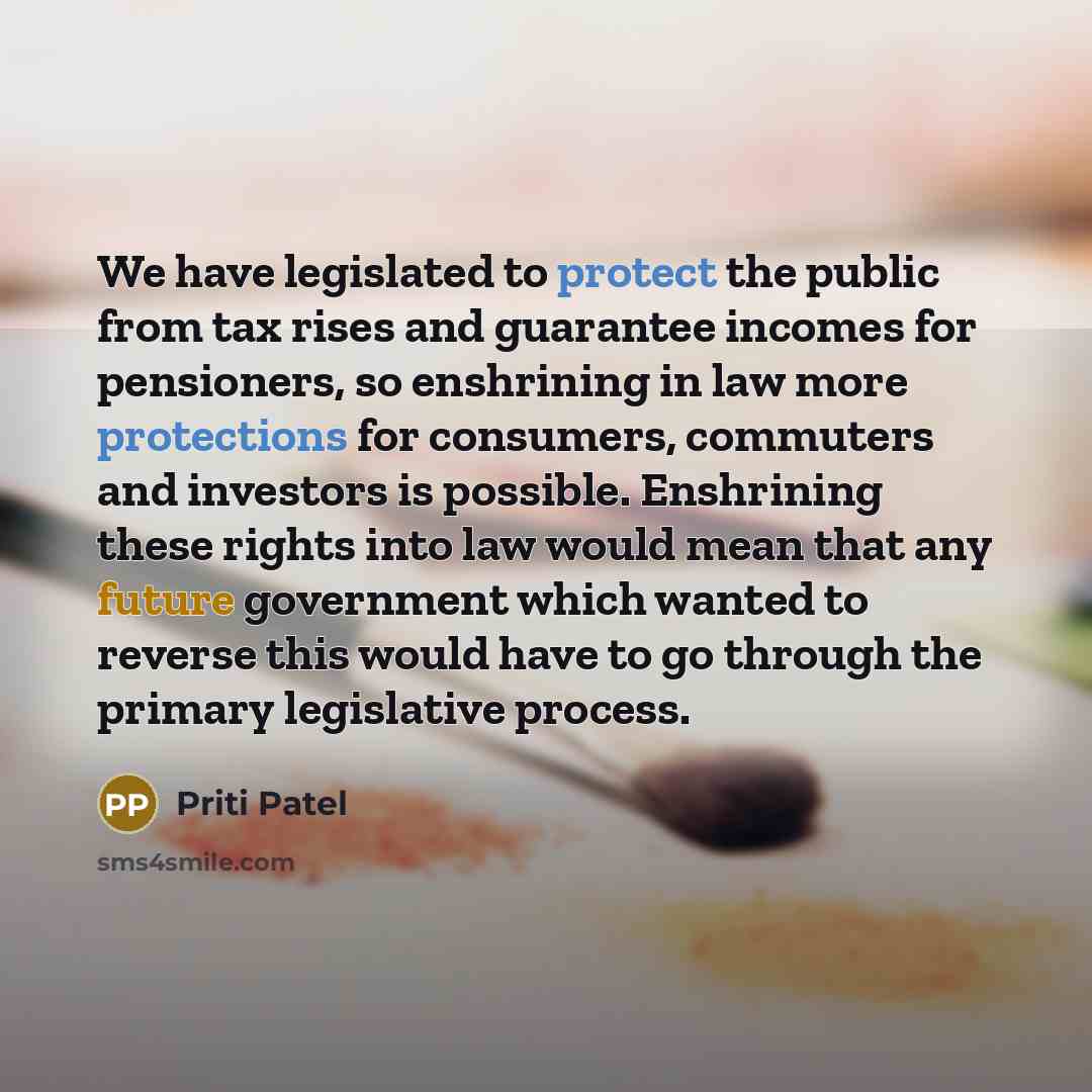 “We have legislated to protect the public from tax rises and guarantee incomes for pensioners, so enshrining in law more protections for consumers, commuters and investors is possible. Enshrining these rights into law would mean that any future government which wanted to reverse this would have to…” quote by Priti Patel