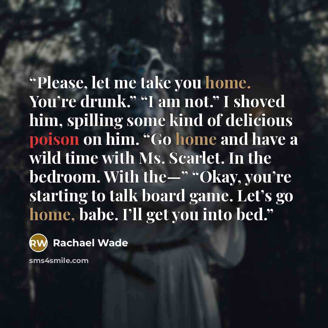 “Please, let me take you home. You’re drunk.” “I am not.” I shoved him, spilling some kind of delicious poison on him. “Go home and have a wild time with Ms. Scarlet. In the bedroom. With the—” “Okay, you’re starting to talk board game. Let’s go home, babe. I’ll get you into bed.” quote by Rachael Wade
