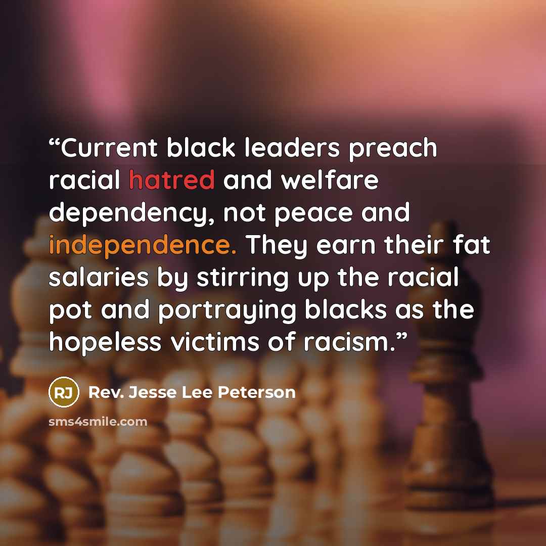 “Current black leaders preach racial hatred and welfare dependency, not peace and independence. They earn their fat salaries by stirring up the racial pot and portraying blacks as the hopeless victims of racism.” quote by Rev. Jesse Lee Peterson