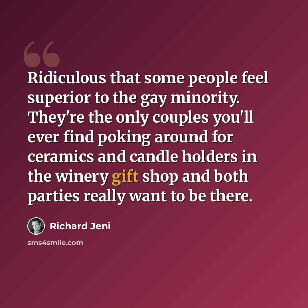 “Ridiculous that some people feel superior to the gay minority. They're the only couples you'll ever find poking around for ceramics and candle holders in the winery gift shop and both parties really want to be there.” quote by Richard Jeni