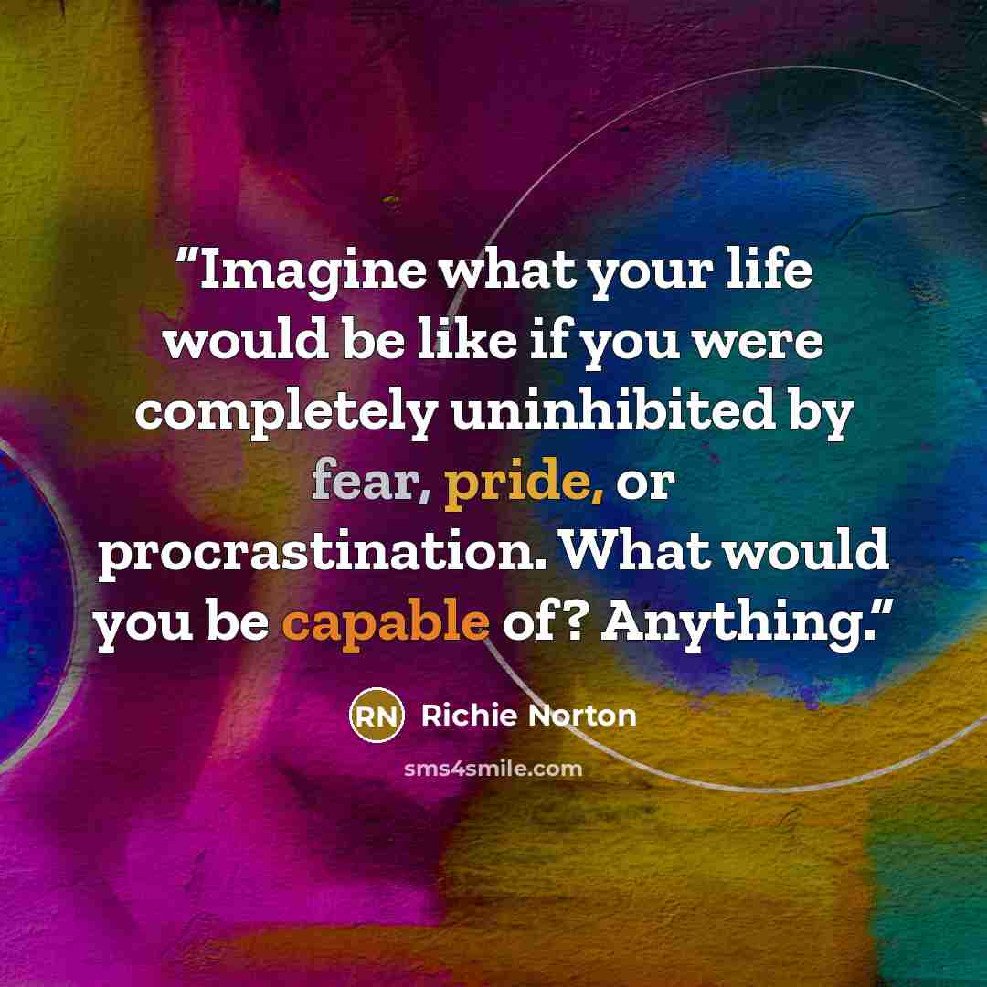 “Imagine what your life would be like if you were completely uninhibited by fear, pride, or procrastination. What would you be capable of? Anything.” quote by Richie Norton