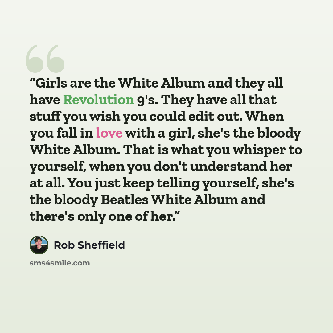 “Girls are the White Album and they all have Revolution 9's. They have all that stuff you wish you could edit out. When you fall in love with a girl, she's the bloody White Album. That is what you whisper to yourself, when you don't understand her at all. You just keep telling yourself, she's the…” quote by Rob Sheffield