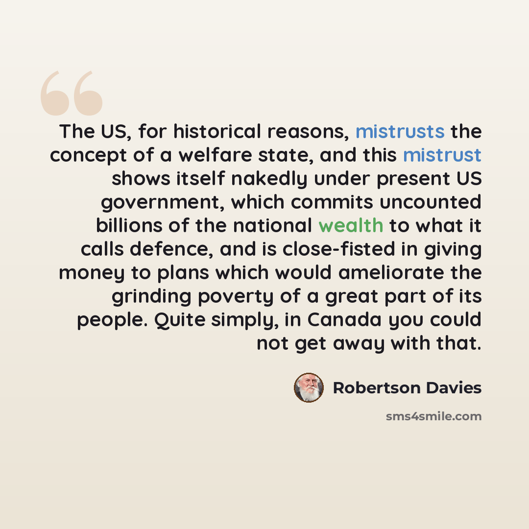 “The US, for historical reasons, mistrusts the concept of a welfare state, and this mistrust shows itself nakedly under present US government, which commits uncounted billions of the national wealth to what it calls defence, and is close-fisted in giving money to plans which would ameliorate the…” quote by Robertson Davies