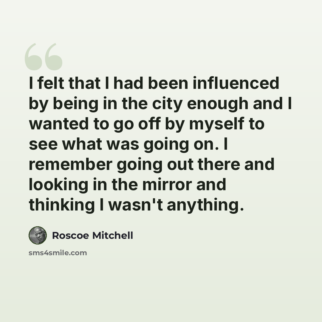 “I felt that I had been influenced by being in the city enough and I wanted to go off by myself to see what was going on. I remember going out there and looking in the mirror and thinking I wasn't anything.” quote by Roscoe Mitchell