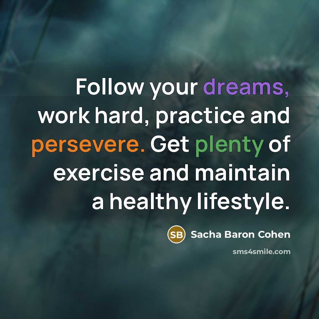 “Follow your dreams, work hard, practice and persevere. Get plenty of exercise and maintain a healthy lifestyle.” quote by Sacha Baron Cohen