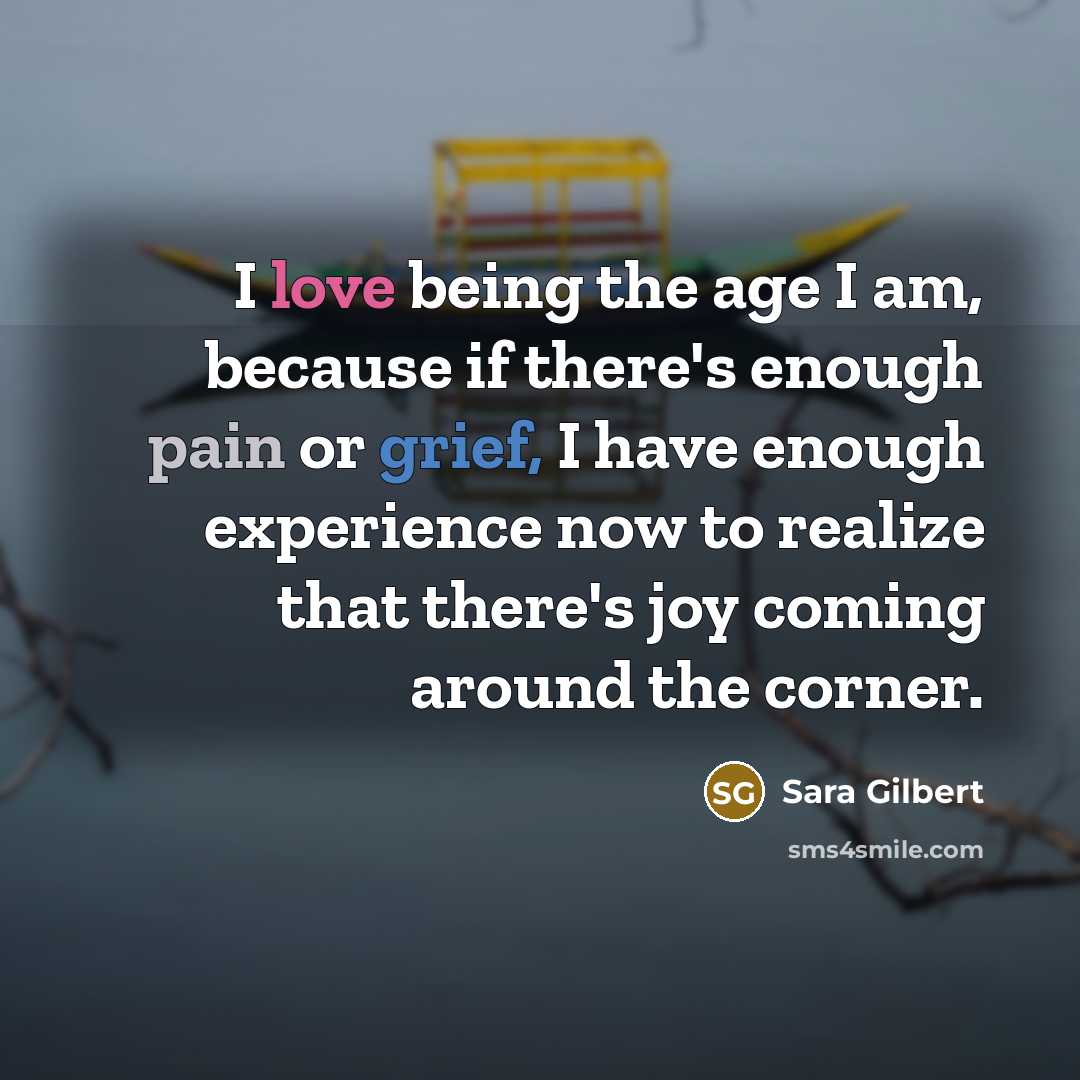 “I love being the age I am, because if there's enough pain or grief, I have enough experience now to realize that there's joy coming around the corner.” quote by Sara Gilbert