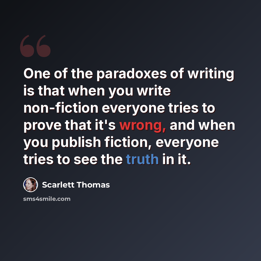 “One of the paradoxes of writing is that when you write non-fiction everyone tries to prove that it's wrong, and when you publish fiction, everyone tries to see the truth in it.” quote by Scarlett Thomas