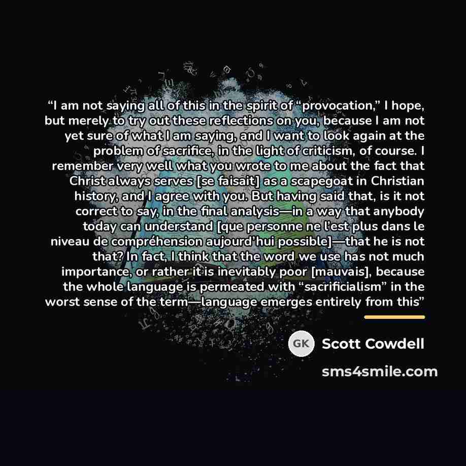 “I am not saying all of this in the spirit of “provocation,” I hope, but merely to try out these reflections on you, because I am not yet sure of what I am saying, and I want to look again at the problem of sacrifice, in the light of criticism, of course. I remember very well what you wrote to me…” quote by Scott Cowdell