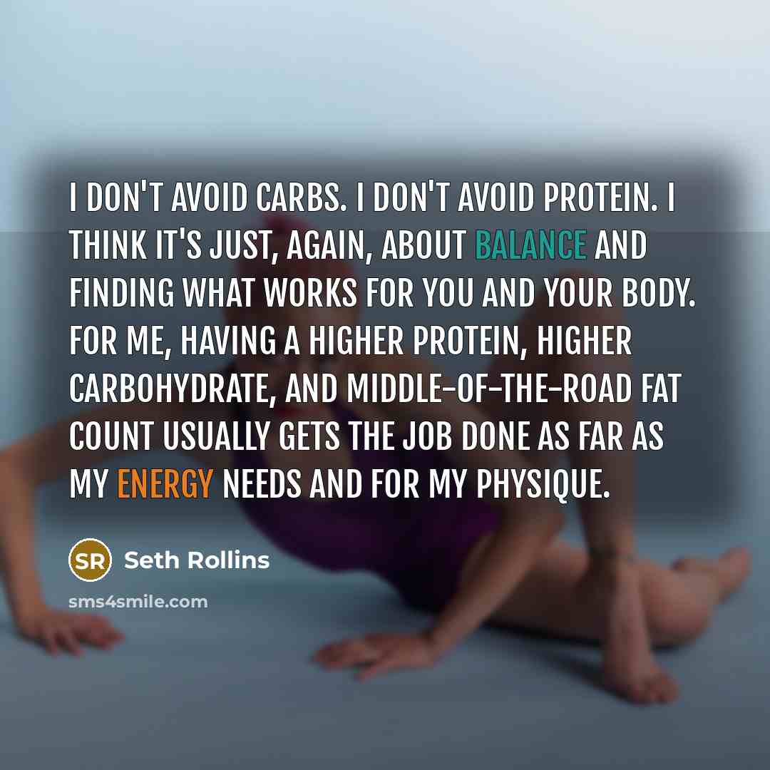 “I don't avoid carbs. I don't avoid protein. I think it's just, again, about balance and finding what works for you and your body. For me, having a higher protein, higher carbohydrate, and middle-of-the-road fat count usually gets the job done as far as my energy needs and for my physique.” quote by Seth Rollins