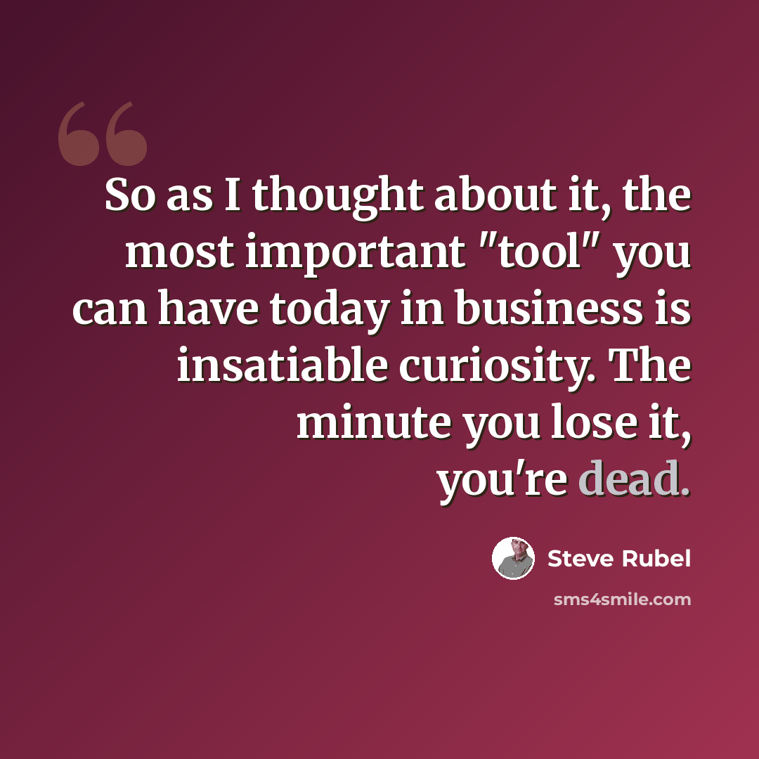 “So as I thought about it, the most important "tool" you can have today in business is insatiable curiosity. The minute you lose it, you're dead.” quote by Steve Rubel