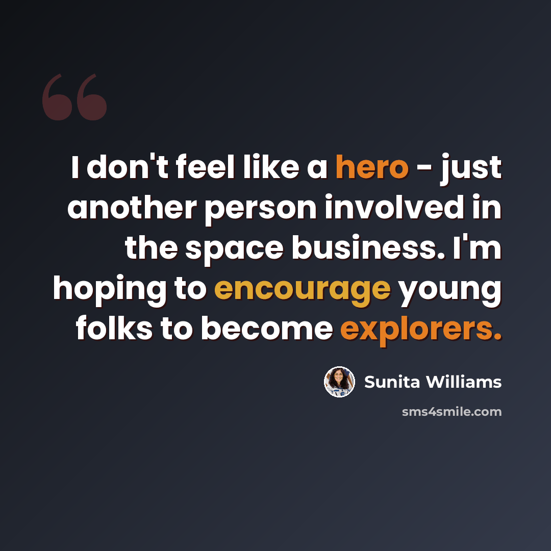 “I don't feel like a hero - just another person involved in the space business. I'm hoping to encourage young folks to become explorers.” quote by Sunita Williams