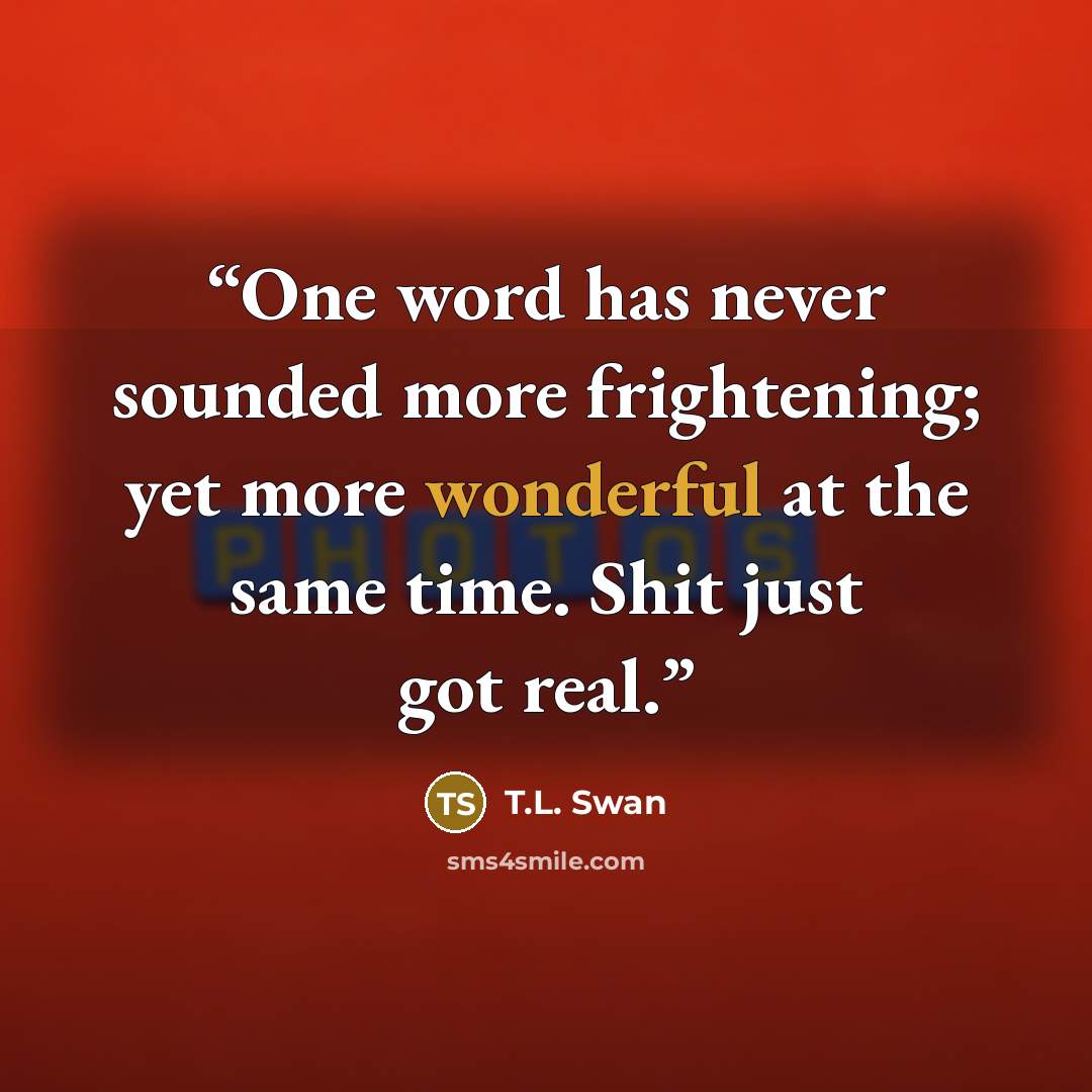 “One word has never sounded more frightening; yet more wonderful at the same time. Shit just got real.” quote by T.L. Swan